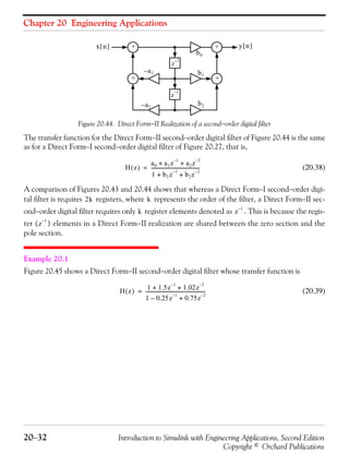 Chapter 20 Engineering Applications
20−32 Introduction to Simulink with Engineering Applications, Second Edition
Copyright © Orchard Publications
Figure 20.44. Direct Form−II Realization of a second−order digital filter
The transfer function for the Direct Form−II second−order digital filter of Figure 20.44 is the same
as for a Direct Form−I second−order digital filter of Figure 20.27, that is,
(20.38)
A comparison of Figures 20.43 and 20.44 shows that whereas a Direct Form−I second−order digi-
tal filter is requires registers, where represents the order of the filter, a Direct Form−II sec-
ond−order digital filter requires only register elements denoted as . This is because the regis-
ter ( ) elements in a Direct Form−II realization are shared between the zero section and the
pole section.
Example 20.1
Figure 20.45 shows a Direct Form−II second−order digital filter whose transfer function is
(20.39)
x n[ ]
b2
y n[ ]
++
++
z
1–
z
1–
a1–
a2–
b1
b0
H z( )
a0 a1z
1–
a2z
2–
+ +
1 b1z
1–
b2z
2–
+ +
-----------------------------------------=
2k k
k z
1–
z
1–
H z( )
1 1.5z
1–
1.02z
2–
+ +
1 0.25z
1–
– 0.75z
2–
+
--------------------------------------------------=
 