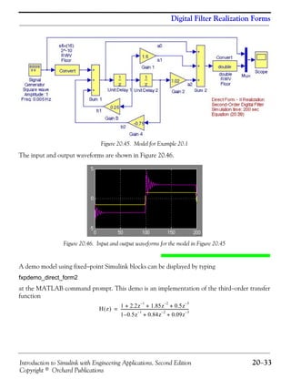Introduction to Simulink with Engineering Applications, Second Edition 20−33
Copyright © Orchard Publications
Digital Filter Realization Forms
Figure 20.45. Model for Example 20.1
The input and output waveforms are shown in Figure 20.46.
Figure 20.46. Input and output waveforms for the model in Figure 20.45
A demo model using fixed−point Simulink blocks can be displayed by typing
fxpdemo_direct_form2
at the MATLAB command prompt. This demo is an implementation of the third−order transfer
function
H z( )
1 2.2z
1–
1.85z
2–
0.5z
3–
+ + +
1 0.5– z
1–
0.84z
2–
0.09z
3–
+ +
---------------------------------------------------------------------=
 