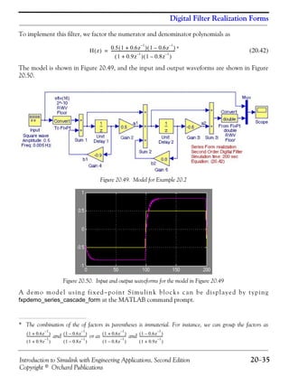 Introduction to Simulink with Engineering Applications, Second Edition 20−35
Copyright © Orchard Publications
Digital Filter Realization Forms
To implement this filter, we factor the numerator and denominator polynomials as
*
(20.42)
The model is shown in Figure 20.49, and the input and output waveforms are shown in Figure
20.50.
Figure 20.49. Model for Example 20.2
Figure 20.50. Input and output waveforms for the model in Figure 20.49
A demo model using fixed−point Simulink blocks can be displayed by typing
fxpdemo_series_cascade_form at the MATLAB command prompt.
* The combination of the of factors in parentheses is immaterial. For instance, we can group the factors as
and or as and
H z( ) 0.5 1 0.6z
1–
+( ) 1 0.6z
1–
–( )
1 0.9z
1–
+( ) 1 0.8z
1–
–( )
-----------------------------------------------------------------=
1 0.6z
1–
+( )
1 0.9z
1–
+( )
-----------------------------
1 0.6z
1–
–( )
1 0.8z
1–
–( )
-----------------------------
1 0.6z
1–
+( )
1 0.8z
1–
–( )
-----------------------------
1 0.6z
1–
–( )
1 0.9z
1–
+( )
-----------------------------
 