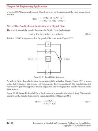 Chapter 20 Engineering Applications
20−36 Introduction to Simulink with Engineering Applications, Second Edition
Copyright © Orchard Publications
at the MATLAB command prompt. This demo is an implementation of the third−order transfer
function
20.3.4 The Parallel Form Realization of a Digital Filter
The general form of the transfer function of a Parallel Form Realization is
(20.43)
Relation (20.40) is implemented as the parallel blocks shown in Figure 20.35.
Figure 20.51. Parallel Form Realization
As with the Series Form Realization, the ordering of the individual filters in Figure 20.35 is imma-
terial. But because of the presence of the constant , we can simplify the transfer function
expression by performing partial fraction expansion after we express the transfer function in the
form .
Figure 20.35 shows the Parallel Form Realization of a second−order digital filter. The transfer
function for the Parallel Form second−order digital filter of Figure 20.35 is
(20.44)
H z( ) 1 0.5z
1–
+( ) 1 1.7z
1–
z
2–
+ +( )
1 0.1z
1–
+( ) 1 0.6– z
1–
0.9z
2–
+( )
----------------------------------------------------------------------------=
H z( ) K H1 z( ) H2 z( ) … HR z( )+ + + +=
X z( )
HR z( )
H2 z( ) Y z( )
K
H1 z( )
K
H z( ) z⁄
H z( )
a1 a2z
2–
+
1 b1z
1–
b2z
2–
+ +
----------------------------------------=
 