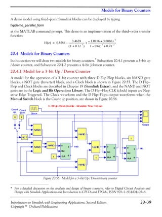 Introduction to Simulink with Engineering Applications, Second Edition 20−39
Copyright © Orchard Publications
Models for Binary Counters
A demo model using fixed−point Simulink blocks can be displayed by typing
fxpdemo_parallel_form
at the MATLAB command prompt. This demo is an implementation of the third−order transfer
function
20.4 Models for Binary Counters
In this section we will draw two models for binary counters.*
Subsection 20.4.1 presents a 3−bit up
/ down counter, and Subsection 20.4.2 presents a 4−bit Johnson counter.
20.4.1 Model for a 3−bit Up / Down Counter
A model for the operation of a 3−bit counter with three D Flip Flop blocks, six NAND gate
blocks, a NOT gate (Inverter) block, and a Clock block is shown in Figure 20.55. The D Flip−
Flop and Clock blocks are described in Chapter 19 (Simulink Extras), and the NAND and NOT
gates are in the Logic and Bit Operations Library. The D Flip−Flop CLK (clock) inputs are Neg-
ative Edge Triggered. The Clock waveform and the D Flip−Flops output waveforms when the
Manual Switch block is the Count up position, are shown in Figure 20.56.
Figure 20.55. Model for a 3−bit Up / Down binary counter
* For a detailed discussion on the analysis and design of binary counters, refer to Digital Circuit Analysis and
Design with Simulink Applications and Introduction to CPLDs and FPGAs, ISBN 978−1−934404−05−8.
H z( ) 5.5556 3.4639
1 0.1z
1–
+( )
----------------------------– 1.0916– 3.0086z
1–
+
1 0.6z
1–
– 0.9z
2–
+
---------------------------------------------------+=
 