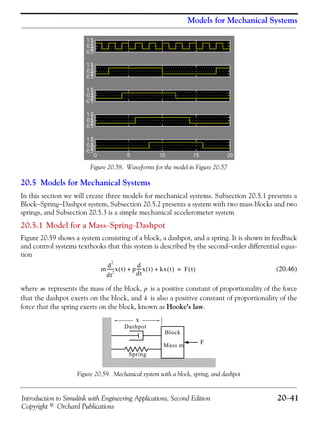 Introduction to Simulink with Engineering Applications, Second Edition 20−41
Copyright © Orchard Publications
Models for Mechanical Systems
Figure 20.58. Waveforms for the model in Figure 20.57
20.5 Models for Mechanical Systems
In this section we will create three models for mechanical systems. Subsection 20.5.1 presents a
Block−Spring−Dashpot system, Subsection 20.5.2 presents a system with two mass blocks and two
springs, and Subsection 20.5.3 is a simple mechanical accelerometer system
20.5.1 Model for a Mass−Spring−Dashpot
Figure 20.59 shows a system consisting of a block, a dashpot, and a spring. It is shown in feedback
and control systems textbooks that this system is described by the second−order differential equa-
tion
(20.46)
where represents the mass of the block, is a positive constant of proportionality of the force
that the dashpot exerts on the block, and is also a positive constant of proportionality of the
force that the spring exerts on the block, known as Hooke’s law.
Figure 20.59. Mechanical system with a block, spring, and dashpot
m
d
2
dt
2
-------x t( ) p
d
dt
-----x t( ) kx t( )+ + F t( )=
m p
k
F
Dashpot
Spring
Block
Mass m
x
 