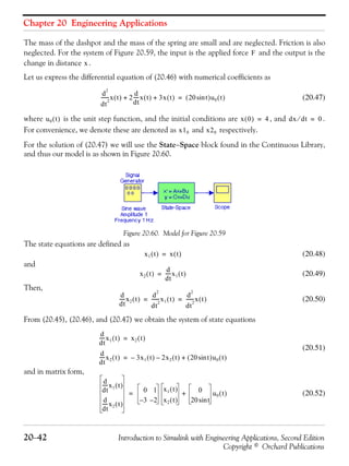Chapter 20 Engineering Applications
20−42 Introduction to Simulink with Engineering Applications, Second Edition
Copyright © Orchard Publications
The mass of the dashpot and the mass of the spring are small and are neglected. Friction is also
neglected. For the system of Figure 20.59, the input is the applied force and the output is the
change in distance .
Let us express the differential equation of (20.46) with numerical coefficients as
(20.47)
where is the unit step function, and the initial conditions are , and .
For convenience, we denote these are denoted as and respectively.
For the solution of (20.47) we will use the State−Space block found in the Continuous Library,
and thus our model is as shown in Figure 20.60.
Figure 20.60. Model for Figure 20.59
The state equations are defined as
(20.48)
and
(20.49)
Then,
(20.50)
From (20.45), (20.46), and (20.47) we obtain the system of state equations
(20.51)
and in matrix form,
(20.52)
F
x
d
2
dt
2
-------x t( ) 2
d
dt
-----x t( ) 3x t( )+ + 20 tsin( )u0 t( )=
u0 t( ) x 0( ) 4= dx dt⁄ 0=
x10 x20
x1 t( ) x t( )=
x2 t( )
d
dt
-----x1 t( )=
d
dt
-----x2 t( )
d
2
dt
2
-------x1 t( )
d
2
dt
2
-------x t( )= =
d
dt
-----x1 t( ) x2 t( )=
d
dt
-----x2 t( ) 3x1 t( ) 2x2 t( )–– 20 tsin( )u0 t( )+=
d
dt
-----x1 t( )
d
dt
-----x2 t( )
0 1
3– 2–
x1 t( )
x2 t( )
0
20 tsin
u0 t( )+=
 