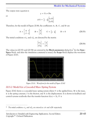 Introduction to Simulink with Engineering Applications, Second Edition 20−43
Copyright © Orchard Publications
Models for Mechanical Systems
The output state equation is
or
Therefore, for the model of Figure 20.44, the coefficients , , , and are
(20.53)
The initial conditions and are denoted by the matrix
(20.54)
The values in (20.53) and (20.54) are entered in the Block parameters dialog box* for the State−
Space block, and after the simulation command is issued, the Scope block displays the waveform
of Figure 20.61.
Figure 20.61. Waveform for the model of Figure 20.60
20.5.2 Model for a Cascaded Mass−Spring System
Figure 20.62 shows a a cascaded mass−spring system where is the applied force, is the mass,
is the spring constant, is the friction, and is the displacement. It is shown in feedback and
control systems textbooks that the transfer function is
* The initial conditions and are entered as and respectively.
y Cx Du+=
y t( ) 1 0
x1 t( )
x2 t( )
=
A B C D
A 0 1
3– 2–
= B 0
5
= C 1 0= D 0=
x10 x20
x10
x20
4
0
=
x10 x20 x10 x20
F M
k f X
G s( ) X1 F⁄=
 