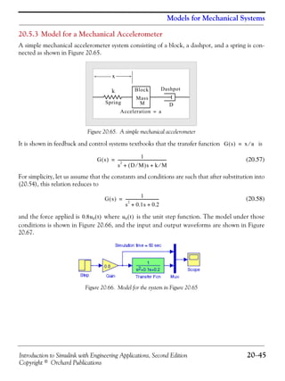 Introduction to Simulink with Engineering Applications, Second Edition 20−45
Copyright © Orchard Publications
Models for Mechanical Systems
20.5.3 Model for a Mechanical Accelerometer
A simple mechanical accelerometer system consisting of a block, a dashpot, and a spring is con-
nected as shown in Figure 20.65.
Figure 20.65. A simple mechanical accelerometer
It is shown in feedback and control systems textbooks that the transfer function is
(20.57)
For simplicity, let us assume that the constants and conditions are such that after substitution into
(20.54), this relation reduces to
(20.58)
and the force applied is where is the unit step function. The model under those
conditions is shown in Figure 20.66, and the input and output waveforms are shown in Figure
20.67.
Figure 20.66. Model for the system in Figure 20.65
x
Spring
Block
Mass
Dashpot
D
k
M
Acceleration a=
G s( ) x a⁄=
G s( )
1
s
2
D M⁄( )+ s k M⁄+
--------------------------------------------------=
G s( )
1
s
2
0.1s 0.2+ +
----------------------------------=
0.8u0 t( ) u0 t( )
 