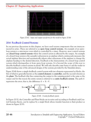 Chapter 20 Engineering Applications
20−46 Introduction to Simulink with Engineering Applications, Second Edition
Copyright © Orchard Publications
Figure 20.67. Input and output waveforms for the model in Figure 20.66
20.6 Feedback Control Systems
In our previous discussions in this chapter, we have used system components that are intercon-
nected in series. These are referred to as open−loop control systems. An example of an open−
loop system is a microwave oven which is controlled by a timer. However, most control systems
are closed−loop control systems where the control action ia affected by the output. An example
of a closed−loop system is the autopilot subsystem in an airplane which continuously measures the
actual airplane direction and automatically adjusts other subsystems of the airplane to change the
airplane heading to the desired direction. Feedback is the characteristic of a closed−loop control
system which distinguishes it from open−loop systems. It is beyond the scope of this text to
describe feedback control systems in detail. We will only describe some basics to aid the reader in
understanding some of the advanced designs of the systems provided by the Simulink demos.
Figure 20.68 shows a simple feedback control system with two elements represented as blocks, the
first of which is generally known as the control element or controller, and the second is known as
the plant. The feedback (the line connecting the output to the summing point) is the same as the
output and for this reason the entire system is referred to as unity feedback system. The path
represents the error, that is, the difference .
Figure 20.68. A unity feedback system
In Figure 20.52, the Controller and Plant blocks are in series and according to Feedback and Con-
trol Systems theory, can be replace by a single block whose transfer function is their product as
shown in Figure 20.53.
E
E X Y–=
+
E
X Y
1
s a+
-----------
1
s b+
-----------
Controller Plant
−
 