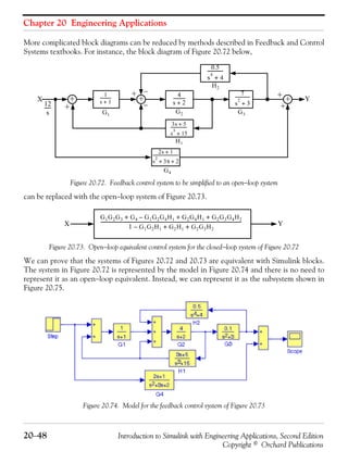 Chapter 20 Engineering Applications
20−48 Introduction to Simulink with Engineering Applications, Second Edition
Copyright © Orchard Publications
More complicated block diagrams can be reduced by methods described in Feedback and Control
Systems textbooks. For instance, the block diagram of Figure 20.72 below,
Figure 20.72. Feedback control system to be simplified to an open−loop system
can be replaced with the open−loop system of Figure 20.73.
Figure 20.73. Open−loop equivalent control system for the closed−loop system of Figure 20.72
We can prove that the systems of Figures 20.72 and 20.73 are equivalent with Simulink blocks.
The system in Figure 20.72 is represented by the model in Figure 20.74 and there is no need to
represent it as an open−loop equivalent. Instead, we can represent it as the subsystem shown in
Figure 20.75.
Figure 20.74. Model for the feedback control system of Figure 20.73
1
s 1+
-----------
3s 5+
s
3
15+
-----------------
4
s 2+
-----------
7
s
2
3+
--------------
2s 1+
s
2
3s 2+ +
--------------------------
12
s
------
+ + +
+ +
+
−
+ −
X Y
G1
G2 G3
G4
H2
H1
0.5
s
4
4+
-------------
G1G2G3 G4 G1G2G4H1– G2G4H1 G2G3G4H2+ + +
1 G1G2H1– G2H1 G2G3H2+ +
-----------------------------------------------------------------------------------------------------------------------X Y
 