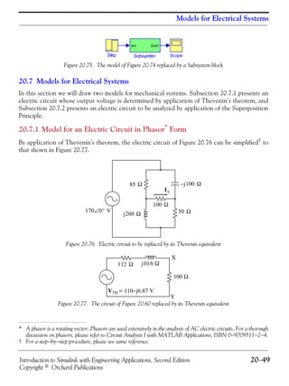 Introduction to Simulink with Engineering Applications, Second Edition 20−49
Copyright © Orchard Publications
Models for Electrical Systems
Figure 20.75. The model of Figure 20.74 replaced by a Subsystem block
20.7 Models for Electrical Systems
In this section we will draw two models for mechanical systems. Subsection 20.7.1 presents an
electric circuit whose output voltage is determined by application of Thevenin’s theorem, and
Subsection 20.7.2 presents an electric circuit to be analyzed by application of the Superposition
Principle.
20.7.1 Model for an Electric Circuit in Phasor*
Form
By application of Thevenin’s theorem, the electric circuit of Figure 20.76 can be simplified† to
that shown in Figure 20.77.
Figure 20.76. Electric circuit to be replaced by its Thevenin equivalent
Figure 20.77. The circuit of Figure 20.60 replaced by its Thevenin equivalent
* A phasor is a rotating vector. Phasors are used extensively in the analysis of AC electric circuits. For a thorough
discussion on phasors, please refer to Circuit Analysis I with MATLAB Applications, ISBN 0−9709511−2−4.
† For a step−by−step procedure, please see same reference.
170 0° V∠
85 Ω
50 Ω
100 Ω
j200 Ω
IX
j100– Ω
VTH = 110−j6.87 V
100 Ω
j10.6 Ω
X
Y
112 Ω
 