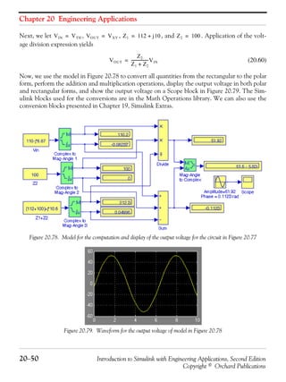 Chapter 20 Engineering Applications
20−50 Introduction to Simulink with Engineering Applications, Second Edition
Copyright © Orchard Publications
Next, we let , , , and . Application of the volt-
age division expression yields
(20.60)
Now, we use the model in Figure 20.78 to convert all quantities from the rectangular to the polar
form, perform the addition and multiplication operations, display the output voltage in both polar
and rectangular forms, and show the output voltage on a Scope block in Figure 20.79. The Sim-
ulink blocks used for the conversions are in the Math Operations library. We can also use the
conversion blocks presented in Chapter 19, Simulink Extras.
Figure 20.78. Model for the computation and display of the output voltage for the circuit in Figure 20.77
Figure 20.79. Waveform for the output voltage of model in Figure 20.78
VIN VTH= VOUT VXY= Z1 112 j10+= Z2 100=
VOUT
Z2
Z1 Z2+
------------------VIN=
 
