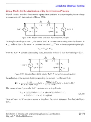 Introduction to Simulink with Engineering Applications, Second Edition 20−51
Copyright © Orchard Publications
Models for Electrical Systems
20.7.2 Model for the Application of the Superposition Principle
We will create a model to illustrate the superposition principle by computing the phasor voltage
across capacitor in the circuit of Figure 20.80.
Figure 20.80. Electric circuit to illustrate the superposition principle
Let the phasor voltage across due to the current source acting alone be denoted as
, and that due to the current source as . Then, by the superposition principle,
With the current source acting alone, the circuit reduces to that shown in Figure 20.81.
Figure 20.81. Circuit in Figure 20.80 with the current source acting alone
By application of the current division expression, the current through is
The voltage across with the current source acting alone is
(20.61)
Next, with the current source acting alone, the circuit reduces to that shown in Figure
20.82.
C2
10 0° A∠5 0° A∠
4 Ω
j– 6 Ω
2 Ω
8 Ω
j3 Ω
j– 3 Ω C2
C1
LR2
R1
R3
C2 5 0° A∠
V'C2 10 0° A∠ V''C2
VC2 V'C2 V''C2+=
5 0° A∠
V 'C2
5 0° A∠
4 Ω
j– 6 Ω
R1
C1
R2
2 Ω
L
j3 Ω
8 Ω R3
j– 3 Ω
C2
5 0° A∠
I 'C2 C2
I 'C2
4 j6–
4 j6– 2 j3 8 j3–+ + +
-------------------------------------------------------5 0°∠
7.211 56.3°–∠
15.232 23.2°–∠
-------------------------------------5 0°∠ 2.367 33.1°–∠= = =
C2 5 0°∠
V'C2 j3–( ) 2.367 33.1°–∠( ) 3 90°–∠( ) 2.367 33.1°–∠( )= =
7.102 123.1°–∠ 3.878– j5.949–==
10 0° A∠
 