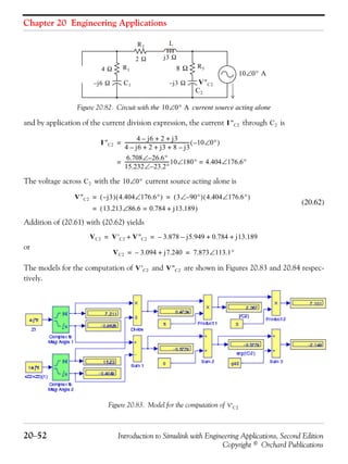 Chapter 20 Engineering Applications
20−52 Introduction to Simulink with Engineering Applications, Second Edition
Copyright © Orchard Publications
Figure 20.82. Circuit with the current source acting alone
and by application of the current division expression, the current through is
The voltage across with the current source acting alone is
(20.62)
Addition of (20.61) with (20.62) yields
or
The models for the computation of and are shown in Figures 20.83 and 20.84 respec-
tively.
Figure 20.83. Model for the computation of
10 0° A∠
4 Ω
j– 6 Ω
2 Ω
8 Ω
j3 Ω
j– 3 Ω
C2
V''C2C1
L
R3R1
R2
10 0° A∠
I ''C2 C2
I ''C2
4 j6– 2 j3+ +
4 j6– 2 j3 8 j3–+ + +
------------------------------------------------------- 10– 0°∠( )=
6.708 26.6°–∠
15.232 23.2°–∠
-------------------------------------10 180°∠ 4.404 176.6°∠==
C2 10 0°∠
V''C2 j3–( ) 4.404 176.6°∠( ) 3 90°–∠( ) 4.404 176.6°∠( )= =
13.213 86.6∠ 0.784 j13.189+=( )=
VC2 V'C2 V''C2+ 3.878– j5.949– 0.784 j13.189+ += =
VC2 3.094– j7.240+ 7.873 113.1°∠= =
V'C2 V''C2
V'C2
 