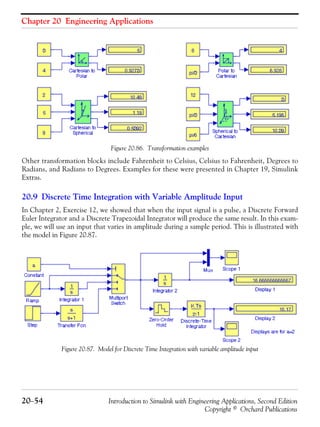 Chapter 20 Engineering Applications
20−54 Introduction to Simulink with Engineering Applications, Second Edition
Copyright © Orchard Publications
Figure 20.86. Transformation examples
Other transformation blocks include Fahrenheit to Celsius, Celsius to Fahrenheit, Degrees to
Radians, and Radians to Degrees. Examples for these were presented in Chapter 19, Simulink
Extras.
20.9 Discrete Time Integration with Variable Amplitude Input
In Chapter 2, Exercise 12, we showed that when the input signal is a pulse, a Discrete Forward
Euler Integrator and a Discrete Trapezoidal Integrator will produce the same result. In this exam-
ple, we will use an input that varies in amplitude during a sample period. This is illustrated with
the model in Figure 20.87.
Figure 20.87. Model for Discrete Time Integration with variable amplitude input
 