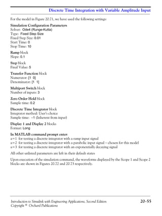 Introduction to Simulink with Engineering Applications, Second Edition 20−55
Copyright © Orchard Publications
Discrete Time Integration with Variable Amplitude Input
For the model in Figure 20.71, we have used the following settings:
Simulation Configuration Parameters
Solver: Ode4 (Runge-Kutta)
Type: Fixed Step Size
Fixed Step Size: 0.01
Start Time: 0
Stop Time: 10
Ramp block
Slope: 0.1
Step block
Final Value: 5
Transfer Function block
Numerator: [1 0]
Denominator: [1 1]
Multiport Switch block
Number of inputs: 3
Zero Order Hold block
Sample time: 0.2
Discrete Time Integrator block
Integrator method: User’s choice
Sample time: −1 (Inherent from input)
Display 1 and Display 2 blocks
Format: Long
In MATLAB command prompt enter:
a=1 for testing a discrete integrator with a ramp input signal
a=2 for testing a discrete integrator with a parabolic input signal − chosen for this model
a=3 for testing a discrete integrator with an exponentially decaying signal
All other unlisted parameters are left in their default states
Upon execution of the simulation command, the waveforms displayed by the Scope 1 and Scope 2
blocks are shown in Figures 20.72 and 20.73 respectively.
 