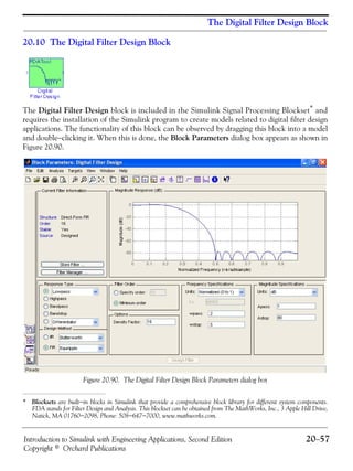 Introduction to Simulink with Engineering Applications, Second Edition 20−57
Copyright © Orchard Publications
The Digital Filter Design Block
20.10 The Digital Filter Design Block
The Digital Filter Design block is included in the Simulink Signal Processing Blockset* and
requires the installation of the Simulink program to create models related to digital filter design
applications. The functionality of this block can be observed by dragging this block into a model
and double−clicking it. When this is done, the Block Parameters dialog box appears as shown in
Figure 20.90.
Figure 20.90. The Digital Filter Design Block Parameters dialog box
* Blocksets are built−in blocks in Simulink that provide a comprehensive block library for different system components.
FDA stands for Filter Design and Analysis. This blockset can be obtained from The MathWorks, Inc., 3 Apple Hill Drive,
Natick, MA 01760−2098, Phone: 508−647−7000, www.mathworks.com.
 