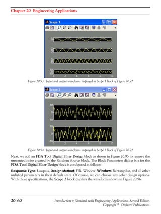 Chapter 20 Engineering Applications
20−60 Introduction to Simulink with Engineering Applications, Second Edition
Copyright © Orchard Publications
Figure 20.93. Input and output waveforms displayed in Scope 1 block of Figure 20.92
Figure 20.94. Input and output waveforms displayed in Scope 2 block of Figure 20.92
Next, we add an FDA Tool Digital Filter Design block as shown in Figure 20.95 to remove the
unwanted noise created by the Random Source block. The Block Parameters dialog box for the
FDA Tool Digital Filter Design block is configured as follows:
Response Type: Lowpass, Design Method: FIR, Window, Window: Rectangular, and all other
unlisted parameters in their default state. Of course, we can choose any other design options.
With those specifications, the Scope 2 block displays the waveforms shown in Figure 20.96.
 