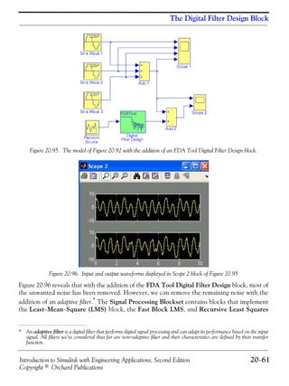 Introduction to Simulink with Engineering Applications, Second Edition 20−61
Copyright © Orchard Publications
The Digital Filter Design Block
Figure 20.95. The model of Figure 20.92 with the addition of an FDA Tool Digital Filter Design block.
Figure 20.96. Input and output waveforms displayed in Scope 2 block of Figure 20.95
Figure 20.96 reveals that with the addition of the FDA Tool Digital Filter Design block, most of
the unwanted noise has been removed. However, we can remove the remaining noise with the
addition of an adaptive filter.* The Signal Processing Blockset contains blocks that implement
the Least−Mean−Square (LMS) block, the Fast Block LMS, and Recursive Least Squares
* An adaptive filter is a digital filter that performs digital signal processing and can adapt its performance based on the input
signal. All filters we’ve considered thus far are non−adaptive filter and their characteristics are defined by their transfer
function.
 