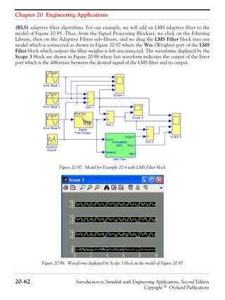 Chapter 20 Engineering Applications
20−62 Introduction to Simulink with Engineering Applications, Second Edition
Copyright © Orchard Publications
(RLS) adaptive filter algorithms. For our example, we will add an LMS adaptive filter to the
model of Figure 20.95. Thus, from the Signal Processing Blockset, we click on the Filtering
Library, then on the Adaptive Filters sub−library, and we drag the LMS Filter block into our
model which is connected as shown in Figure 20.97 where the Wts (Weights) port of the LMS
Filter block which outputs the filter weights is left unconnected. The waveforms displayed by the
Scope 3 block are shown in Figure 20.98 where last waveform indicates the output of the Error
port which is the difference between the desired signal of the LMS filter and its output.
Figure 20.97. Model for Example 20.4 with LMS Filter block
Figure 20.98. Waveforms displayed by Scope 3 block in the model of Figure 20.97
 