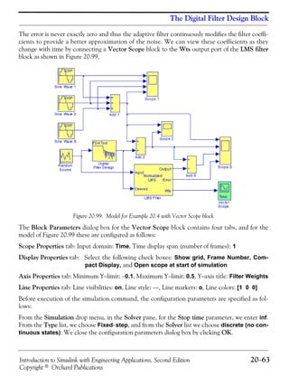 Introduction to Simulink with Engineering Applications, Second Edition 20−63
Copyright © Orchard Publications
The Digital Filter Design Block
The error is never exactly zero and thus the adaptive filter continuously modifies the filter coeffi-
cients to provide a better approximation of the noise. We can view these coefficients as they
change with time by connecting a Vector Scope block to the Wts output port of the LMS filter
block as shown in Figure 20.99.
Figure 20.99. Model for Example 20.4 with Vector Scope block
The Block Parameters dialog box for the Vector Scope block contains four tabs, and for the
model of Figure 20.99 these are configured as follows:
Scope Properties tab: Input domain: Time, Time display span (number of frames): 1
Display Properties tab: Select the following check boxes: Show grid, Frame Number, Com-
pact Display, and Open scope at start of simulation
Axis Properties tab: Minimum Y−limit: −0.1, Maximum Y−limit: 0.5, Y−axis title: Filter Weights
Line Properties tab: Line visibilities: on, Line style: −−, Line markers: o, Line colors: [1 0 0]
Before execution of the simulation command, the configuration parameters are specified as fol-
lows:
From the Simulation drop menu, in the Solver pane, for the Stop time parameter, we enter inf.
From the Type list, we choose Fixed−step, and from the Solver list we choose discrete (no con-
tinuous states). We close the configuration parameters dialog box by clicking OK.
 