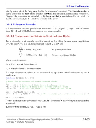 Introduction to Simulink with Engineering Applications, Second Edition 20−65
Copyright © Orchard Publications
S−Function Examples
diately to the left of the Stop time field in the window of our model. The Stop simulation is
active only when the Stop time is specified as inf and the simulation command has been issued.
To pause the simulation, we must click on the Pause simulation icon indicated by two small ver-
tical bars immediately to the left of the Stop simulation icon.
20.11 S−Function Examples
An S−Function example is presented in Subsection 11.18, Chapter 11, Page 11−49. In Subsec-
tions 20.11.1 and 20.11.2 below, we present two more examples.
20.11.1 Temperature Coefficients for Semiconductor Diodes
For semiconductor diodes, the empirical equations describing the temperature coefficient
in as a function of forward current in are
where, for this example,
We begin with the user−defined m−file below which we type in the Editor Window and we save it
as diode.m
function dx=diode(t,x,Ifv)
%
% Model for gold-doped and non-gold-doped diodes
%
Vf1 = x(1); % Gold-doped diode forward voltage, volts
Vf2 = x(2); % Non-gold-doped diode forward voltage, volts
Iff = 100; % Iff = final value in of forward current in mA
dVf1 = 0.6*log10(Iff)-1.92;
dVf2 = 0.33*log10(Iff-Ifv)-1.66; % Ifv = variable value of forward current in mA
dx = [dVf1;dVf2];
To test this function for correctness, on MATLAB’s Command Window we type and execute the
command
[t,x,Ifw]=ode45(@diode, [0 10], [1;10],[ ], 50)
dVF dT⁄ mV °C⁄ IF mA
dVF1
dT
------------ 0.6 10 Iff( ) 1.92–log= for gold doped diodes
dVF1
dT
------------ 0.33 10 Iff Ifv–( ) 1.66–log= for non g– old doped diodes
Iff final value of forward current=
Ifv variable value of forward current=
 