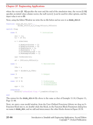 Chapter 20 Engineering Applications
20−66 Introduction to Simulink with Engineering Applications, Second Edition
Copyright © Orchard Publications
where the vector [0 10] specifies the start and the end of the simulation time, the vector [1;10]
specifies an initial value column vector, the null vector [ ] can be used for other options, and the
input value is set to 50.
Next, using the Editor Window we write the m−file below and we save it as diode_sfcn.m
function [sys,x0,str,ts]=...
diode_sfcn(t,x,u,flag,Vf1init,Vf2init)
switch flag
case 0 % Initialize
str = [];
ts = [0 0];
s = simsizes;
s.NumContStates = 2;
s.NumDiscStates = 0;
s.NumOutputs = 2;
s.NumInputs = 1;
s.DirFeedthrough = 0;
s.NumSampleTimes = 1;
sys =simsizes(s);
x0 = [Vf1init,Vf2init];
case 1 % Derivatives
Ifw = u
sys = diode(t,x,Ifw);
case 3 % Output
sys = x;
case {2 4 9} % 2:discrete
% 3:calcTimeHit
% 9:termination
sys = [];
otherwise
error(['unhandled flag =',num2str(flag)]);
end
The syntax for the diode_sfcn.m file above is the same as that of Example 11.14, Chapter 11,
Page 11−44.
Next, we open a new model window, from the User−Defined Functions Library we drag an S−
Function block into it, we double−click this block, in the Function Block Parameters dialog box
we name it diode_sfcn, and we add and interconnect the other blocks shown in Figure 20.74.
 