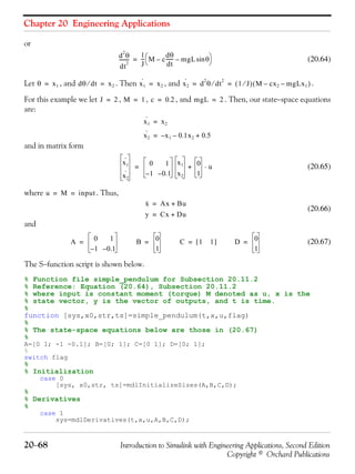 Chapter 20 Engineering Applications
20−68 Introduction to Simulink with Engineering Applications, Second Edition
Copyright © Orchard Publications
or
(20.64)
Let , and . Then , and .
For this example we let , , , and . Then, our state−space equations
are:
and in matrix form
(20.65)
where . Thus,
(20.66)
and
(20.67)
The S−function script is shown below.
% Function file simple_pendulum for Subsection 20.11.2
% Reference: Equation (20.64), Subsection 20.11.2
% where input is constant moment (torque) M denoted as u, x is the
% state vector, y is the vector of outputs, and t is time.
%
function [sys,x0,str,ts]=simple_pendulum(t,x,u,flag)
%
% The state-space equations below are those in (20.67)
%
A=[0 1; -1 -0.1]; B=[0; 1]; C=[0 1]; D=[0; 1];
%
switch flag
%
% Initialization
case 0
[sys, x0,str, ts]=mdlInitializeSizes(A,B,C,D);
%
% Derivatives
%
case 1
sys=mdlDerivatives(t,x,u,A,B,C,D);
d
2
θ
dt
2
--------
1
J
--- M c
dθ
dt
------ mgL θsin––
⎝ ⎠
⎛ ⎞=
θ x1= dθ dt⁄ x2= x1
·
x2= x2
·
d
2
θ dt
2
⁄ 1 J⁄( ) M cx2– mgLx1–( )= =
J 2= M 1= c 0.2= mgL 2=
x1
·
x2=
x2
·
x1 0.1x2– 0.5+–=
x1
·
x2
·
0 1
1– 0.1–
x1
x2
0
1
u⋅+=
u M input= =
x· Ax Bu+=
y Cx Du+=
A 0 1
1– 0.1–
= B 0
1
= C 1 1[ ]= D 0
1
=
 