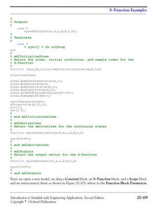 Introduction to Simulink with Engineering Applications, Second Edition 20−69
Copyright © Orchard Publications
S−Function Examples
%
% Outputs
%
case 3
sys=mdlOutputs(t,x,u,A,B,C,D);
%
% Terminate
%
case 9
% sys=[] % Do nothing
end
%
% mdlInitializeSizes
% Return the sizes, initial conditions, and sample times for the
% S−function
%
function [sys,x0,str,ts]=mdlInitializeSizes(A,B,C,D)
sizes=simsizes;
sizes.NumContStates=size(A,1);
sizes.NumDiscStates=0;
sizes.NumOutputs=size(D,1);
sizes.NumInputs=size(D,2);
sizes.DirFeedthrough=any(any(D~=0));
sizes.NumSampleTimes=1;
sys=simsizes(sizes);
x0=ones(size(A,1),1);
str=[];
ts=[0 0];
%
% end mdlInitializeSizes
%
% mdlDerivatives
% Return the derivatives for the continuous states
%
function sys=mdlDerivatives(t,x,u,A,B,C,D)
sys=A*x+B*u;
%
% end mdlDerivatives
%
% mdlOutputs
% Return the output vector for the S−function
%
function sys=mdlOutputs(t,x,u,A,B,C,D)
sys=C*x+D*u;
%
% end mdlOutputs
Next, we open a new model, we drag a Constant block, an S−Function block, and a Scope block
and we interconnect them as shown in Figure 20.105, where in the Function Block Parameters
 