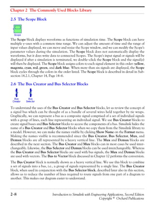 Chapter 2 The Commonly Used Blocks Library
2−8 Introduction to Simulink with Engineering Applications, Second Edition
Copyright © Orchard Publications
2.5 The Scope Block
The Scope block displays waveforms as functions of simulation time. The Scope block can have
multiple y−axes with a common time range. We can adjust the amount of time and the range of
input values displayed, we can move and resize the Scope window, and we can modify the Scope's
parameter values during the simulation. The Scope block does not automatically display the
waveforms, but it does write data to connected Scopes. The Scope's input signal or signals will be
displayed if after a simulation is terminated, we double−click the Scope block and the signal(s)
will then be displayed. The Scope block assigns colors to each signal element in this order: yellow,
magenta, cyan, red, green, and dark blue. When more than six signals are displayed, the Scope
block cycles through the colors in the order listed. The Scope block is described in detail in Sub-
section 14.2.1, Chapter 14, Page 14−6.
2.6 The Bus Creator and Bus Selector Blocks
To understand the uses of the Bus Creator and Bus Selector blocks, let us review the concept of
a signal bus which can be thought of as a bundle of several wires held together by tie wraps.
Graphically, we can represent a bus as a composite signal comprised of a set of individual signals
with a group of lines, each line representing an individual signal. We use Bus Creator blocks to
create signal buses and Bus Selector blocks to access the components of a bus. Simulink hides the
name of a Bus Creator and Bus Selector blocks when we copy them from the Simulink library to
a model. However, we can make the names visible by clicking Show Name on the Format menu.
Making the names visible is recommended since the Bus Creator, Bus Selector, Mux, and
Demux blocks are all represented by a heavy vertical line. The Mux and Demux blocks are
described in the next section. The Bus Creator and Mux blocks can in most cases be used inter-
changeably. Likewise, the Bus Selector and Demux blocks can be used interchangeably. Whereas
the Bus Creator and Bus Selector blocks are used with bus signals, the Mux and Demux blocks
are used with vectors. The Bus to Vector block discussed in Chapter 12 performs the conversion.
The Bus Creator block is normally shown as a heavy vertical line. We use this block to combine
a set of signals into a bus, i.e., a group of signals represented by a single line. The Bus Creator
block, when used in conjunction with the Bus Selector block, described later also in this section,
allows us to reduce the number of lines required to route signals from one part of a diagram to
another. This makes our diagram easier to understand.
 