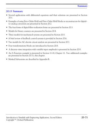 Introduction to Simulink with Engineering Applications, Second Edition 20−71
Copyright © Orchard Publications
Summary
20.13 Summary
• Several applications with differential equations and their solutions are presented in Section
20.1.
• Examples of using Zero−Order Hold and First−Order Hold blocks as reconstructors for digital−
to−analog conversion are presented in Section 20.2.
• The four forms of digital filter realization forms are presented in Section 20.3.
• Models for binary counters are presented in Section 20.4.
• Three models for mechanical systems are presented in Section 20.5.
• A brief review of feedback control systems is provided in Section 20.6.
• Two models for AC electric circuit analysis are presented in Section 20.7.
• Four transformations blocks are introduced in Section 20.8.
• A discrete−time integration with variable input amplitude is presented in Section 20.9.
• An S−Function example is presented in Section 11.18, Chapter 11. Two additional examples
are presented in Section 20.11, this chapter.
• Masked Subsystems are described in Appendix B.
 