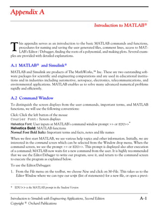 Introduction to Simulink with Engineering Applications, Second Edition A−1
Copyright © Orchard Publications
Appendix A
Introduction to MATLAB®
his appendix serves as an introduction to the basic MATLAB commands and functions,
procedures for naming and saving the user generated files, comment lines, access to MAT-
LAB’s Editor / Debugger, finding the roots of a polynomial, and making plots. Several exam-
ples are provided with detailed explanations.
A.1 MATLAB® and Simulink®
MATLAB and Simulink are products of The MathWorks,™ Inc. These are two outstanding soft-
ware packages for scientific and engineering computations and are used in educational institu-
tions and in industries including automotive, aerospace, electronics, telecommunications, and
environmental applications. MATLAB enables us to solve many advanced numerical problems
rapidly and efficiently.
A.2 Command Window
To distinguish the screen displays from the user commands, important terms, and MATLAB
functions, we will use the following conventions:
Click: Click the left button of the mouse
Courier Font: Screen displays
Helvetica Font: User inputs at MATLAB’s command window prompt >> or EDU>>*
Helvetica Bold: MATLAB functions
Normal Font Bold Italic: Important terms and facts, notes and file names
When we first start MATLAB, we see various help topics and other information. Initially, we are
interested in the command screen which can be selected from the Window drop menu. When the
command screen, we see the prompt >> or EDU>>. This prompt is displayed also after execution
of a command; MATLAB now waits for a new command from the user. It is highly recommended
that we use the Editor/Debugger to write our program, save it, and return to the command screen
to execute the program as explained below.
To use the Editor/Debugger:
1. From the File menu on the toolbar, we choose New and click on M−File. This takes us to the
Editor Window where we can type our script (list of statements) for a new file, or open a previ-
* EDU>> is the MATLAB prompt in the Student Version
T
 