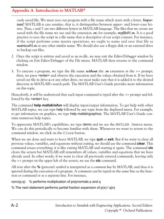 Appendix A Introduction to MATLAB®
A−2 Introduction to Simulink with Engineering Applications, Second Edition
Copyright © Orchard Publications
ously saved file. We must save our program with a file name which starts with a letter. Impor-
tant! MATLAB is case sensitive, that is, it distinguishes between upper− and lower−case let-
ters. Thus, t and T are two different letters in MATLAB language. The files that we create are
saved with the file name we use and the extension .m; for example, myfile01.m. It is a good
practice to save the script in a file name that is descriptive of our script content. For instance,
if the script performs some matrix operations, we ought to name and save that file as
matrices01.m or any other similar name. We should also use a floppy disk or an external drive
to backup our files.
2. Once the script is written and saved as an m−file, we may exit the Editor/Debugger window by
clicking on Exit Editor/Debugger of the File menu. MATLAB then returns to the command
window.
3. To execute a program, we type the file name without the .m extension at the >> prompt;
then, we press <enter> and observe the execution and the values obtained from it. If we have
saved our file in drive a or any other drive, we must make sure that it is added it to the desired
directory in MATLAB’s search path. The MATLAB User’s Guide provides more information
on this topic.
Henceforth, it will be understood that each input command is typed after the >> prompt and fol-
lowed by the <enter> key.
The command help matlabiofun will display input/output information. To get help with other
MATLAB topics, we can type help followed by any topic from the displayed menu. For example,
to get information on graphics, we type help matlabgraphics. The MATLAB User’s Guide con-
tains numerous help topics.
To appreciate MATLAB’s capabilities, we type demo and we see the MATLAB Demos menu.
We can do this periodically to become familiar with them. Whenever we want to return to the
command window, we click on the Close button.
When we are done and want to leave MATLAB, we type quit or exit. But if we want to clear all
previous values, variables, and equations without exiting, we should use the command clear. This
command erases everything; it is like exiting MATLAB and starting it again. The command clc
clears the screen but MATLAB still remembers all values, variables and equations that we have
already used. In other words, if we want to clear all previously entered commands, leaving only
the >> prompt on the upper left of the screen, we use the clc command.
All text after the % (percent) symbol is interpreted as a comment line by MATLAB, and thus it is
ignored during the execution of a program. A comment can be typed on the same line as the func-
tion or command or as a separate line. For instance,
conv(p,q) % performs multiplication of polynomials p and q
% The next statement performs partial fraction expansion of p(x) / q(x)
 