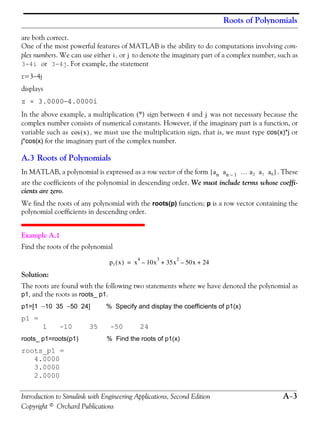 Roots of Polynomials
Introduction to Simulink with Engineering Applications, Second Edition A−3
Copyright © Orchard Publications
are both correct.
One of the most powerful features of MATLAB is the ability to do computations involving com-
plex numbers. We can use either , or to denote the imaginary part of a complex number, such as
3-4i or 3-4j. For example, the statement
z=3−4j
displays
z = 3.0000−4.0000i
In the above example, a multiplication (*) sign between 4 and was not necessary because the
complex number consists of numerical constants. However, if the imaginary part is a function, or
variable such as , we must use the multiplication sign, that is, we must type cos(x)*j or
j*cos(x) for the imaginary part of the complex number.
A.3 Roots of Polynomials
In MATLAB, a polynomial is expressed as a row vector of the form . These
are the coefficients of the polynomial in descending order. We must include terms whose coeffi-
cients are zero.
We find the roots of any polynomial with the roots(p) function; p is a row vector containing the
polynomial coefficients in descending order.
Example A.1
Find the roots of the polynomial
Solution:
The roots are found with the following two statements where we have denoted the polynomial as
p1, and the roots as roots_ p1.
p1=[1 −10 35 −50 24] % Specify and display the coefficients of p1(x)
p1 =
1 -10 35 -50 24
roots_ p1=roots(p1) % Find the roots of p1(x)
roots_p1 =
4.0000
3.0000
2.0000
i j
j
x( )cos
an an 1– … a2 a1 a0[ ]
p1 x( ) x
4
10x
3
– 35x
2
50x– 24+ +=
 