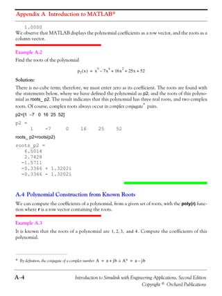 Appendix A Introduction to MATLAB®
A−4 Introduction to Simulink with Engineering Applications, Second Edition
Copyright © Orchard Publications
1.0000
We observe that MATLAB displays the polynomial coefficients as a row vector, and the roots as a
column vector.
Example A.2
Find the roots of the polynomial
Solution:
There is no cube term; therefore, we must enter zero as its coefficient. The roots are found with
the statements below, where we have defined the polynomial as p2, and the roots of this polyno-
mial as roots_ p2. The result indicates that this polynomial has three real roots, and two complex
roots. Of course, complex roots always occur in complex conjugate*
pairs.
p2=[1 −7 0 16 25 52]
p2 =
1 -7 0 16 25 52
roots_ p2=roots(p2)
roots_p2 =
6.5014
2.7428
-1.5711
-0.3366 + 1.3202i
-0.3366 - 1.3202i
A.4 Polynomial Construction from Known Roots
We can compute the coefficients of a polynomial, from a given set of roots, with the poly(r) func-
tion where r is a row vector containing the roots.
Example A.3
It is known that the roots of a polynomial are . Compute the coefficients of this
polynomial.
* By definition, the conjugate of a complex number is
p2 x( ) x
5
7x
4
– 16x
2
25x+ + 52+=
A a jb+= A∗ a jb–=
1 2 3 and 4, , ,
 