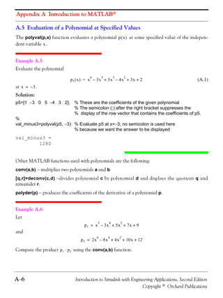 Appendix A Introduction to MATLAB®
A−6 Introduction to Simulink with Engineering Applications, Second Edition
Copyright © Orchard Publications
A.5 Evaluation of a Polynomial at Specified Values
The polyval(p,x) function evaluates a polynomial at some specified value of the indepen-
dent variable .
Example A.5
Evaluate the polynomial
(A.1)
at .
Solution:
p5=[1 −3 0 5 −4 3 2]; % These are the coefficients of the given polynomial
% The semicolon (;) after the right bracket suppresses the
% display of the row vector that contains the coefficients of p5.
%
val_minus3=polyval(p5, −3) % Evaluate p5 at x=−3; no semicolon is used here
% because we want the answer to be displayed
val_minus3 =
1280
Other MATLAB functions used with polynomials are the following:
conv(a,b) − multiplies two polynomials a and b
[q,r]=deconv(c,d) −divides polynomial c by polynomial d and displays the quotient q and
remainder r.
polyder(p) − produces the coefficients of the derivative of a polynomial p.
Example A.6
Let
and
Compute the product using the conv(a,b) function.
p x( )
x
p5 x( ) x
6
3x
5
– 5x
3
4x
2
– 3x 2+ + +=
x 3–=
p1 x
5
3x
4
– 5x
2
7x 9+ + +=
p2 2x
6
8x
4
– 4x
2
10x 12+ + +=
p1 p2⋅
 