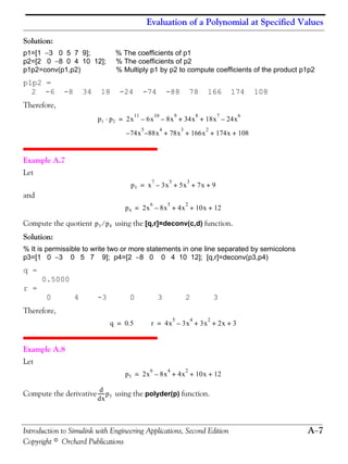 Evaluation of a Polynomial at Specified Values
Introduction to Simulink with Engineering Applications, Second Edition A−7
Copyright © Orchard Publications
Solution:
p1=[1 −3 0 5 7 9]; % The coefficients of p1
p2=[2 0 −8 0 4 10 12]; % The coefficients of p2
p1p2=conv(p1,p2) % Multiply p1 by p2 to compute coefficients of the product p1p2
p1p2 =
2 -6 -8 34 18 -24 -74 -88 78 166 174 108
Therefore,
Example A.7
Let
and
Compute the quotient using the [q,r]=deconv(c,d) function.
Solution:
% It is permissible to write two or more statements in one line separated by semicolons
p3=[1 0 −3 0 5 7 9]; p4=[2 −8 0 0 4 10 12]; [q,r]=deconv(p3,p4)
q =
0.5000
r =
0 4 -3 0 3 2 3
Therefore,
Example A.8
Let
Compute the derivative using the polyder(p) function.
p1 p2⋅ 2x
11
6x
10
8x
9
–– 34x
8
18x
7
24x
6
–+ +=
74x
5
88x
4
78x
3
166x
2
174x 108+ + + +––
p3 x
7
3x
5
– 5x
3
7x 9+ + +=
p4 2x
6
8x
5
– 4x
2
10x 12+ + +=
p3 p4⁄
q 0.5= r 4x
5
3x
4
– 3x
2
2x 3+ + +=
p5 2x
6
8x
4
– 4x
2
10x 12+ + +=
d
dx
------p5
 