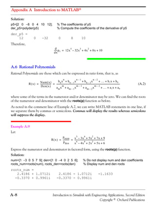 Appendix A Introduction to MATLAB®
A−8 Introduction to Simulink with Engineering Applications, Second Edition
Copyright © Orchard Publications
Solution:
p5=[2 0 −8 0 4 10 12]; % The coefficients of p5
der_p5=polyder(p5) % Compute the coefficients of the derivative of p5
der_p5 =
12 0 -32 0 8 10
Therefore,
A.6 Rational Polynomials
Rational Polynomials are those which can be expressed in ratio form, that is, as
(A.2)
where some of the terms in the numerator and/or denominator may be zero. We can find the roots
of the numerator and denominator with the roots(p) function as before.
As noted in the comment line of Example A.7, we can write MATLAB statements in one line, if
we separate them by commas or semicolons. Commas will display the results whereas semicolons
will suppress the display.
Example A.9
Let
Express the numerator and denominator in factored form, using the roots(p) function.
Solution:
num=[1 −3 0 5 7 9]; den=[1 0 −4 0 2 5 6]; % Do not display num and den coefficients
roots_num=roots(num), roots_den=roots(den) % Display num and den roots
roots_num =
2.4186 + 1.0712i 2.4186 - 1.0712i -1.1633
-0.3370 + 0.9961i -0.3370 - 0.9961i
d
dx
------p5 12x
5
32x
3
– 4x
2
8x 10+ + +=
R x( ) Num x( )
Den x( )
--------------------
bnx
n
bn 1– x
n 1–
bn 2– x
n 2–
… b1x b0+ + + + +
amx
m
am 1– x
m 1–
am 2– x
m 2–
… a1x a0+ + + + +
------------------------------------------------------------------------------------------------------------------------= =
R x( )
pnum
pden
------------ x
5
3x
4
– 5x
2
7x 9+ + +
x
6
4x
4
– 2x
2
5x 6+ + +
---------------------------------------------------------= =
 