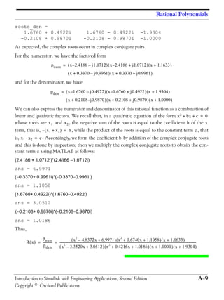 Rational Polynomials
Introduction to Simulink with Engineering Applications, Second Edition A−9
Copyright © Orchard Publications
roots_den =
1.6760 + 0.4922i 1.6760 - 0.4922i -1.9304
-0.2108 + 0.9870i -0.2108 - 0.9870i -1.0000
As expected, the complex roots occur in complex conjugate pairs.
For the numerator, we have the factored form
and for the denominator, we have
We can also express the numerator and denominator of this rational function as a combination of
linear and quadratic factors. We recall that, in a quadratic equation of the form
whose roots are and , the negative sum of the roots is equal to the coefficient of the
term, that is, , while the product of the roots is equal to the constant term , that
is, . Accordingly, we form the coefficient by addition of the complex conjugate roots
and this is done by inspection; then we multiply the complex conjugate roots to obtain the con-
stant term using MATLAB as follows:
(2.4186 + 1.0712i)*(2.4186 −1.0712i)
ans = 6.9971
(−0.3370+ 0.9961i)*(−0.3370−0.9961i)
ans = 1.1058
(1.6760+ 0.4922i)*(1.6760−0.4922i)
ans = 3.0512
(−0.2108+ 0.9870i)*(−0.2108−0.9870i)
ans = 1.0186
Thus,
pnum x 2.4186– j1.0712–( ) x 2.4186– j1.0712+( ) x 1.1633+( )=
x 0.3370 j0.9961–+( ) x 0.3370 j0.9961+ +( )
pden x 1.6760– j0.4922–( ) x 1.6760– j0.4922+( ) x 1.9304+( )=
x 0.2108 j– 0.9870+( ) x 0.2108 j0.9870+ +( ) x 1.0000+( )
x2 bx c+ + 0=
x1 x2 b x
x1 x2+( )– b= c
x1 x2⋅ c= b
c
R x( )
pnum
pden
------------ x
2
4.8372x– 6.9971+( ) x
2
0.6740x 1.1058+ +( ) x 1.1633+( )
x
2
3.3520x– 3.0512+( ) x
2
0.4216x 1.0186+ +( ) x 1.0000+( ) x 1.9304+( )
------------------------------------------------------------------------------------------------------------------------------------------------------------------------------------= =
 