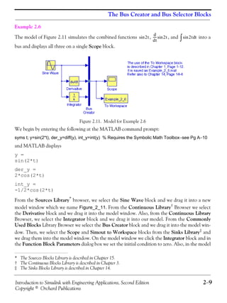 Introduction to Simulink with Engineering Applications, Second Edition 2−9
Copyright © Orchard Publications
The Bus Creator and Bus Selector Blocks
Example 2.6
The model of Figure 2.11 simulates the combined functions , , and into a
bus and displays all three on a single Scope block.
Figure 2.11. Model for Example 2.6
We begin by entering the following at the MATLAB command prompt:
syms t; y=sin(2*t), der_y=diff(y), int_y=int(y) % Requires the Symbolic Math Toolbox−see Pg A−10
and MATLAB displays
y =
sin(2*t)
der_y =
2*cos(2*t)
int_y =
-1/2*cos(2*t)
From the Sources Library* browser, we select the Sine Wave block and we drag it into a new
model window which we name Figure_2_11. From the Continuous Library† Browser we select
the Derivative block and we drag it into the model window. Also, from the Continuous Library
Browser, we select the Integrator block and we drag it into our model. From the Commonly
Used Blocks Library Browser we select the Bus Creator block and we drag it into the model win-
dow. Then, we select the Scope and Simout to Workspace blocks from the Sinks Library‡
and
we drag them into the model window. On the model window we click the Integrator block and in
the Function Block Parameters dialog box we set the initial condition to zero. Also, in the model
* The Sources Blocks Library is described in Chapter 15.
† The Continuous Blocks Library is described in Chapter 3.
‡ The Sinks Blocks Library is described in Chapter 14.
2tsin
d
dt
----- 2tsin 2tsin td∫
 
