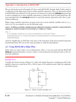 Appendix A Introduction to MATLAB®
A−10 Introduction to Simulink with Engineering Applications, Second Edition
Copyright © Orchard Publications
We can check this result of Example A.9 above with MATLAB’s Symbolic Math Toolbox which is
a collection of tools (functions) used in solving symbolic expressions. They are discussed in detail
in MATLAB’s Users Manual. For the present, our interest is in using the collect(s) function that
is used to multiply two or more symbolic expressions to obtain the result in polynomial form. We
must remember that the conv(p,q) function is used with numeric expressions only, that is, poly-
nomial coefficients.
Before using a symbolic expression, we must create one or more symbolic variables such as x, y, t,
and so on. For our example, we use the following script:
syms x % Define a symbolic variable and use collect(s) to express numerator in polynomial form
collect((x^2−4.8372*x+6.9971)*(x^2+0.6740*x+1.1058)*(x+1.1633))
ans =
x^5-29999/10000*x^4-1323/3125000*x^3+7813277909/
1562500000*x^2+1750276323053/250000000000*x+4500454743147/
500000000000
and if we simplify this, we find that is the same as the numerator of the given rational expression
in polynomial form. We can use the same procedure to verify the denominator.
A.7 Using MATLAB to Make Plots
Quite often, we want to plot a set of ordered pairs. This is a very easy task with the MATLAB
plot(x,y) command that plots y versus x, where x is the horizontal axis (abscissa) and y is the ver-
tical axis (ordinate).
Example A.10
Consider the electric circuit of Figure A.1, where the radian frequency ω (radians/second) of the
applied voltage was varied from 300 to 3000 in steps of 100 radians/second, while the amplitude
was held constant.
Figure A.1. Electric circuit for Example A.10
A
V L
C
R2
R1
 