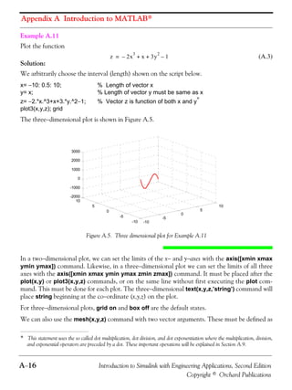 Appendix A Introduction to MATLAB®
A−16 Introduction to Simulink with Engineering Applications, Second Edition
Copyright © Orchard Publications
Example A.11
Plot the function
(A.3)
Solution:
We arbitrarily choose the interval (length) shown on the script below.
x= −10: 0.5: 10; % Length of vector x
y= x; % Length of vector y must be same as x
z= −2.*x.^3+x+3.*y.^2−1; % Vector z is function of both x and y*
plot3(x,y,z); grid
The three−dimensional plot is shown in Figure A.5.
Figure A.5. Three dimensional plot for Example A.11
In a two−dimensional plot, we can set the limits of the x− and y−axes with the axis([xmin xmax
ymin ymax]) command. Likewise, in a three−dimensional plot we can set the limits of all three
axes with the axis([xmin xmax ymin ymax zmin zmax]) command. It must be placed after the
plot(x,y) or plot3(x,y,z) commands, or on the same line without first executing the plot com-
mand. This must be done for each plot. The three−dimensional text(x,y,z,’string’) command will
place string beginning at the co−ordinate (x,y,z) on the plot.
For three−dimensional plots, grid on and box off are the default states.
We can also use the mesh(x,y,z) command with two vector arguments. These must be defined as
* This statement uses the so called dot multiplication, dot division, and dot exponentiation where the multiplication, division,
and exponential operators are preceded by a dot. These important operations will be explained in Section A.9.
z 2x
3
– x 3y
2
1–+ +=
-10
-5
0
5
10
-10
-5
0
5
10
-2000
-1000
0
1000
2000
3000
 