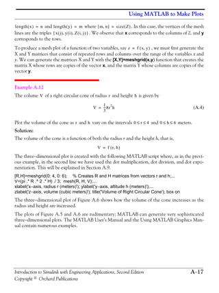 Using MATLAB to Make Plots
Introduction to Simulink with Engineering Applications, Second Edition A−17
Copyright © Orchard Publications
and where . In this case, the vertices of the mesh
lines are the triples . We observe that x corresponds to the columns of Z, and y
corresponds to the rows.
To produce a mesh plot of a function of two variables, say , we must first generate the
X and Y matrices that consist of repeated rows and columns over the range of the variables x and
y. We can generate the matrices X and Y with the [X,Y]=meshgrid(x,y) function that creates the
matrix X whose rows are copies of the vector x, and the matrix Y whose columns are copies of the
vector y.
Example A.12
The volume of a right circular cone of radius and height is given by
(A.4)
Plot the volume of the cone as and vary on the intervals and meters.
Solution:
The volume of the cone is a function of both the radius r and the height h, that is,
The three−dimensional plot is created with the following MATLAB script where, as in the previ-
ous example, in the second line we have used the dot multiplication, dot division, and dot expo-
nentiation. This will be explained in Section A.9.
[R,H]=meshgrid(0: 4, 0: 6); % Creates R and H matrices from vectors r and h;...
V=(pi .* R .^ 2 .* H) ./ 3; mesh(R, H, V);...
xlabel('x−axis, radius r (meters)'); ylabel('y−axis, altitude h (meters)');...
zlabel('z−axis, volume (cubic meters)'); title('Volume of Right Circular Cone'); box on
The three−dimensional plot of Figure A.6 shows how the volume of the cone increases as the
radius and height are increased.
The plots of Figure A.5 and A.6 are rudimentary; MATLAB can generate very sophisticated
three−dimensional plots. The MATLAB User’s Manual and the Using MATLAB Graphics Man-
ual contain numerous examples.
length x( ) n= length y( ) m= m n,[ ] size Z( )=
x j( ) y i( ) Z i j,( ),,{ }
z f x y,( )=
V r h
V
1
3
---πr
2
h=
r h 0 r 4≤ ≤ 0 h 6≤ ≤
V f r h,( )=
 
