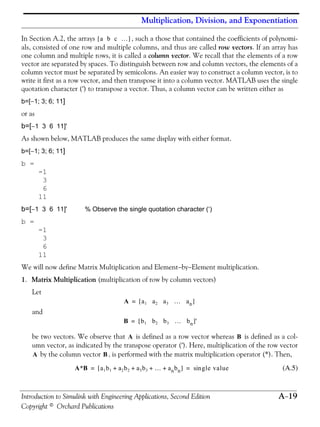 Multiplication, Division, and Exponentiation
Introduction to Simulink with Engineering Applications, Second Edition A−19
Copyright © Orchard Publications
In Section A.2, the arrays , such a those that contained the coefficients of polynomi-
als, consisted of one row and multiple columns, and thus are called row vectors. If an array has
one column and multiple rows, it is called a column vector. We recall that the elements of a row
vector are separated by spaces. To distinguish between row and column vectors, the elements of a
column vector must be separated by semicolons. An easier way to construct a column vector, is to
write it first as a row vector, and then transpose it into a column vector. MATLAB uses the single
quotation character (′) to transpose a vector. Thus, a column vector can be written either as
b=[−1; 3; 6; 11]
or as
b=[−1 3 6 11]'
As shown below, MATLAB produces the same display with either format.
b=[−1; 3; 6; 11]
b =
-1
3
6
11
b=[−1 3 6 11]' % Observe the single quotation character (‘)
b =
-1
3
6
11
We will now define Matrix Multiplication and Element−by−Element multiplication.
1. Matrix Multiplication (multiplication of row by column vectors)
Let
and
be two vectors. We observe that is defined as a row vector whereas is defined as a col-
umn vector, as indicated by the transpose operator (′). Here, multiplication of the row vector
by the column vector , is performed with the matrix multiplication operator (*). Then,
(A.5)
a b c …[ ]
A a1 a2 a3 … an[ ]=
B b1 b2 b3 … bn[ ]'=
A B
A B
A*B a1b1 a2b2 a3b3 … anbn+ + + +[ ] gle valuesin= =
 