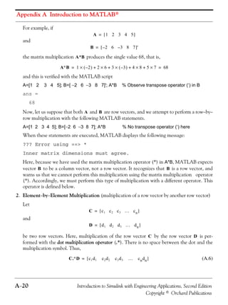 Appendix A Introduction to MATLAB®
A−20 Introduction to Simulink with Engineering Applications, Second Edition
Copyright © Orchard Publications
For example, if
and
the matrix multiplication produces the single value 68, that is,
and this is verified with the MATLAB script
A=[1 2 3 4 5]; B=[ −2 6 −3 8 7]'; A*B % Observe transpose operator (‘) in B
ans =
68
Now, let us suppose that both and are row vectors, and we attempt to perform a row−by−
row multiplication with the following MATLAB statements.
A=[1 2 3 4 5]; B=[−2 6 −3 8 7]; A*B % No transpose operator (‘) here
When these statements are executed, MATLAB displays the following message:
??? Error using ==> *
Inner matrix dimensions must agree.
Here, because we have used the matrix multiplication operator (*) in A*B, MATLAB expects
vector to be a column vector, not a row vector. It recognizes that is a row vector, and
warns us that we cannot perform this multiplication using the matrix multiplication operator
(*). Accordingly, we must perform this type of multiplication with a different operator. This
operator is defined below.
2. Element−by−Element Multiplication (multiplication of a row vector by another row vector)
Let
and
be two row vectors. Here, multiplication of the row vector by the row vector is per-
formed with the dot multiplication operator (.*). There is no space between the dot and the
multiplication symbol. Thus,
(A.6)
A 1 2 3 4 5[ ]=
B 2– 6 3– 8 7[ ]'=
A*B
A∗B 1 2–( ) 2 6 3 3–( ) 4 8 5 7×+×+×+×+× 68= =
A B
B B
C c1 c2 c3 … cn[ ]=
D d1 d2 d3 … dn[ ]=
C D
C.∗D c1d1 c2d2 c3d3 … cndn[ ]=
 
