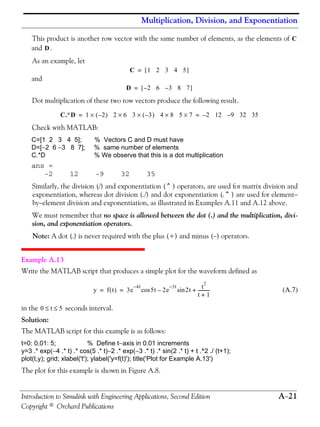 Multiplication, Division, and Exponentiation
Introduction to Simulink with Engineering Applications, Second Edition A−21
Copyright © Orchard Publications
This product is another row vector with the same number of elements, as the elements of
and .
As an example, let
and
Dot multiplication of these two row vectors produce the following result.
Check with MATLAB:
C=[1 2 3 4 5]; % Vectors C and D must have
D=[−2 6 −3 8 7]; % same number of elements
C.*D % We observe that this is a dot multiplication
ans =
-2 12 -9 32 35
Similarly, the division (/) and exponentiation (^) operators, are used for matrix division and
exponentiation, whereas dot division (./) and dot exponentiation (.^) are used for element−
by−element division and exponentiation, as illustrated in Examples A.11 and A.12 above.
We must remember that no space is allowed between the dot (.) and the multiplication, divi-
sion, and exponentiation operators.
Note: A dot (.) is never required with the plus (+) and minus (−) operators.
Example A.13
Write the MATLAB script that produces a simple plot for the waveform defined as
(A.7)
in the seconds interval.
Solution:
The MATLAB script for this example is as follows:
t=0: 0.01: 5; % Define t−axis in 0.01 increments
y=3 .* exp(−4 .* t) .* cos(5 .* t)−2 .* exp(−3 .* t) .* sin(2 .* t) + t .^2 ./ (t+1);
plot(t,y); grid; xlabel('t'); ylabel('y=f(t)'); title('Plot for Example A.13')
The plot for this example is shown in Figure A.8.
C
D
C 1 2 3 4 5[ ]=
D 2– 6 3– 8 7[ ]=
C.∗D 1 2–( )× 2 6× 3 3–( )× 4 8 5 7×× 2– 12 9– 32 35= =
y f t( ) 3e
4t–
5tcos 2e
3t–
2tsin– t
2
t 1+
-----------+= =
0 t 5≤ ≤
 