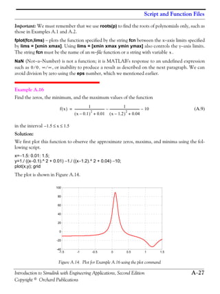 Script and Function Files
Introduction to Simulink with Engineering Applications, Second Edition A−27
Copyright © Orchard Publications
Important: We must remember that we use roots(p) to find the roots of polynomials only, such as
those in Examples A.1 and A.2.
fplot(fcn,lims) − plots the function specified by the string fcn between the x−axis limits specified
by lims = [xmin xmax]. Using lims = [xmin xmax ymin ymax] also controls the y−axis limits.
The string fcn must be the name of an m−file function or a string with variable .
NaN (Not−a−Number) is not a function; it is MATLAB’s response to an undefined expression
such as , , or inability to produce a result as described on the next paragraph. We can
avoid division by zero using the eps number, which we mentioned earlier.
Example A.16
Find the zeros, the minimum, and the maximum values of the function
(A.9)
in the interval
Solution:
We first plot this function to observe the approximate zeros, maxima, and minima using the fol-
lowing script.
x=−1.5: 0.01: 1.5;
y=1./ ((x−0.1).^ 2 + 0.01) −1./ ((x−1.2).^ 2 + 0.04) −10;
plot(x,y); grid
The plot is shown in Figure A.14.
Figure A.14. Plot for Example A.16 using the plot command
x
0 0⁄ ∞ ∞⁄
f x( ) 1
x 0.1–( )
2
0.01+
---------------------------------------- 1
x 1.2–( )
2
0.04+
----------------------------------------– 10–=
1.5 x 1.5≤ ≤–
-1.5 -1 -0.5 0 0.5 1 1.5
-40
-20
0
20
40
60
80
100
 