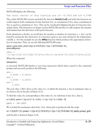 Script and Function Files
Introduction to Simulink with Engineering Applications, Second Edition A−29
Copyright © Orchard Publications
MATLAB displays the following:
The roots (zeros) of this function are r1= -0.1919 and r2= 0.3788
The earlier MATLAB versions included the function fmin(f,x1,x2) and with this function we
could compute both a minimum of some function or a maximum of since a maximum of
is equal to a minimum of . This can be visualized by flipping the plot of a function
upside−down. This function is no longer used in MATLAB and thus we will compute the maxima
and minima from the derivative of the given function.
From elementary calculus, we recall that the maxima or minima of a function can be
found by setting the first derivative of a function equal to zero and solving for the independent
variable . For this example we use the diff(x) function which produces the approximate deriva-
tive of a function. Thus, we use the following MATLAB script:
syms x ymin zmin; ymin=1/((x−0.1)^2+0.01)−1/((x−1.2)^2+0.04)−10;...
zmin=diff(ymin)
zmin =
-1/((x-1/10)^2+1/100)^2*(2*x-1/5)+1/((x-6/5)^2+1/25)^2*(2*x-12/5)
When the command
solve(zmin)
is executed, MATLAB displays a very long expression which when copied at the command
prompt and executed, produces the following:
ans =
0.6585 + 0.3437i
ans =
0.6585 - 0.3437i
ans =
1.2012
The real value above is the value of at which the function has its minimum value as
we observe also in the plot of Figure A.15.
To find the value of y corresponding to this value of x, we substitute it into , that is,
x=1.2012; ymin=1 / ((x−0.1) ^ 2 + 0.01) −1 / ((x−1.2) ^ 2 + 0.04) −10
ymin = -34.1812
We can find the maximum value from whose plot is produced with the script
x=−1.5:0.01:1.5; ymax=−1./((x−0.1).^2+0.01)+1./((x−1.2).^2+0.04)+10; plot(x,ymax); grid
and the plot is shown in Figure A.16.
f x( ) f x( )
f x( ) f x( )– f x( )
y f x( )=
x
1.2012 x y
f x( )
f x( )–
 