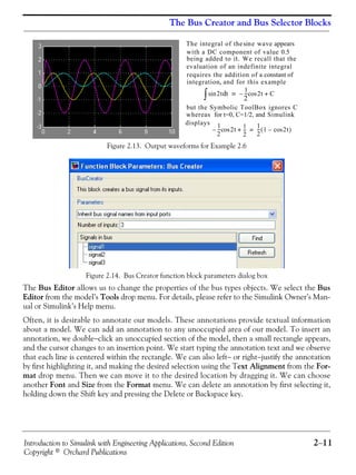Introduction to Simulink with Engineering Applications, Second Edition 2−11
Copyright © Orchard Publications
The Bus Creator and Bus Selector Blocks
Figure 2.13. Output waveforms for Example 2.6
Figure 2.14. Bus Creator function block parameters dialog box
The Bus Editor allows us to change the properties of the bus types objects. We select the Bus
Editor from the model’s Tools drop menu. For details, please refer to the Simulink Owner’s Man-
ual or Simulink’s Help menu.
Often, it is desirable to annotate our models. These annotations provide textual information
about a model. We can add an annotation to any unoccupied area of our model. To insert an
annotation, we double−click an unoccupied section of the model, then a small rectangle appears,
and the cursor changes to an insertion point. We start typing the annotation text and we observe
that each line is centered within the rectangle. We can also left− or right−justify the annotation
by first highlighting it, and making the desired selection using the Text Alignment from the For-
mat drop menu. Then we can move it to the desired location by dragging it. We can choose
another Font and Size from the Format menu. We can delete an annotation by first selecting it,
holding down the Shift key and pressing the Delete or Backspace key.
The integral of the e wave appearssin
with a DC component of value 0.5
being added to it. We recall that the
evaluation of an indefinite integral
requires the addition of a constant of
integration and for this example,
2tsin td∫
1
2
--- 2t C+cos–=
but the Symbolic ToolBox ignores C
whereas for t=0, C=1/2, and Simulink
displays 1
2
--- 2t
1
2
---+cos–
1
2
--- 1 2tcos–( )=
 