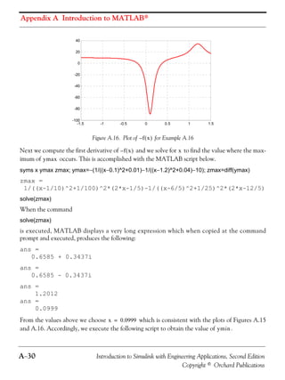 Appendix A Introduction to MATLAB®
A−30 Introduction to Simulink with Engineering Applications, Second Edition
Copyright © Orchard Publications
Figure A.16. Plot of for Example A.16
Next we compute the first derivative of and we solve for to find the value where the max-
imum of occurs. This is accomplished with the MATLAB script below.
syms x ymax zmax; ymax=−(1/((x−0.1)^2+0.01)−1/((x−1.2)^2+0.04)−10); zmax=diff(ymax)
zmax =
1/((x-1/10)^2+1/100)^2*(2*x-1/5)-1/((x-6/5)^2+1/25)^2*(2*x-12/5)
solve(zmax)
When the command
solve(zmax)
is executed, MATLAB displays a very long expression which when copied at the command
prompt and executed, produces the following:
ans =
0.6585 + 0.3437i
ans =
0.6585 - 0.3437i
ans =
1.2012
ans =
0.0999
From the values above we choose which is consistent with the plots of Figures A.15
and A.16. Accordingly, we execute the following script to obtain the value of .
-1.5 -1 -0.5 0 0.5 1 1.5
-100
-80
-60
-40
-20
0
20
40
f x( )–
f x( )– x
ymax
x 0.0999=
ymin
 