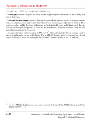 Appendix A Introduction to MATLAB®
A−32 Introduction to Simulink with Engineering Applications, Second Edition
Copyright © Orchard Publications
format rat 100/3 rational approximation
The disp(X) command displays the array X without printing the array name. If X is a string, the
text is displayed.
The fprintf(format,array) command displays and prints both text and arrays. It uses specifiers to
indicate where and in which format the values would be displayed and printed. Thus, if %f is
used, the values will be displayed and printed in fixed decimal format, and if %e is used, the val-
ues will be displayed and printed in scientific notation format. With this command only the real
part of each parameter is processed.
This appendix is just an introduction to MATLAB.* This outstanding software package consists
of many applications known as Toolboxes. The MATLAB Student Version contains just a few of
these Toolboxes. Others can be bought directly from The MathWorks,™ Inc., as add−ons.
* For more MATLAB applications, please refer to Numerical Analysis Using MATLAB and Spreadsheets,
ISBN 0−9709511−1−6.
 