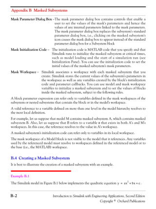 Appendix B Masked Subsystems
B−2 Introduction to Simulink with Engineering Applications, Second Edition
Copyright © Orchard Publications
Mask Parameter Dialog Box −The mask parameter dialog box contains controls that enable a
user to set the values of the mask's parameters and hence the
values of any internal parameters linked to the mask parameters.
The mask parameter dialog box replaces the subsystem's standard
parameter dialog box, i.e., clicking on the masked subsystem's
icon causes the mask dialog box to appear instead of the standard
parameter dialog box for a Subsystem block
Mask Initialization Code − The initialization code is MATLAB code that you specify and that
Simulink runs to initialize the masked subsystem at critical times,
such as model loading and the start of a simulation run (see
Initialization Pane). You can use the initialization code to set the
initial values of the masked subsystem's mask parameters.
Mask Workspace − Simulink associates a workspace with each masked subsystem that you
create. Simulink stores the current values of the subsystem's parameters in
the workspace as well as any variables created by the block's initialization
code and parameter callbacks. You can use model and mask workspace
variables to initialize a masked subsystem and to set the values of blocks
inside the masked subsystem, subject to the following rules.
A block parameter expression can refer only to variables defined in the mask workspaces of the
subsystem or nested subsystems that contain the block or in the model's workspace.
A valid reference to a variable defined on more than one level in the model hierarchy resolves to
the most local definition.
For example, let us suppose that model M contains masked subsystem A, which contains masked
subsystem B. Also, let us suppose that B refers to a variable x that exists in both A's and M's
workspaces. In this case, the reference resolves to the value in A's workspace.
A masked subsystem's initialization code can refer only to variables in its local workspace.
The mask workspace of a Model block is not visible to the model that it references. Any variables
used by the referenced model must resolve to workspaces defined in the referenced model or to
the base (i.e., the MATLAB) workspace.
B.4 Creating a Masked Subsystem
It is best to illustrate the creation of a masked subsystem with an example.
Example B.1
The Simulink model in Figure B.1 below implements the quadratic equation .y ax
2
bx c+ +=
 