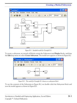 Introduction to Simulink with Engineering Applications, Second Edition B−3
Copyright © Orchard Publications
Creating a Masked Subsystem
Figure B.1. Simulink model for Example B.1
To create a subsystem, we encircle all blocks except the Unknown x and Display blocks, and from
the Edit drop menu we select Create Subsystem. The model now appears as shown in Figure B.2.
Figure B.2. The model for Example B.1 shown as a subsystem block
To see the contents of the Subsystem in Figure B.2, we double−click the Subsystem block and
now the model appears as shown in Figure B.3.
 
